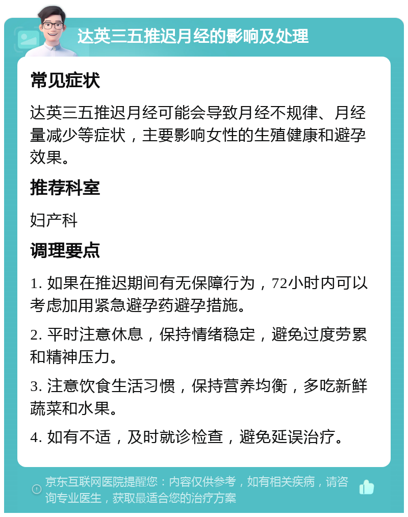 达英三五推迟月经的影响及处理 常见症状 达英三五推迟月经可能会导致月经不规律、月经量减少等症状，主要影响女性的生殖健康和避孕效果。 推荐科室 妇产科 调理要点 1. 如果在推迟期间有无保障行为，72小时内可以考虑加用紧急避孕药避孕措施。 2. 平时注意休息，保持情绪稳定，避免过度劳累和精神压力。 3. 注意饮食生活习惯，保持营养均衡，多吃新鲜蔬菜和水果。 4. 如有不适，及时就诊检查，避免延误治疗。