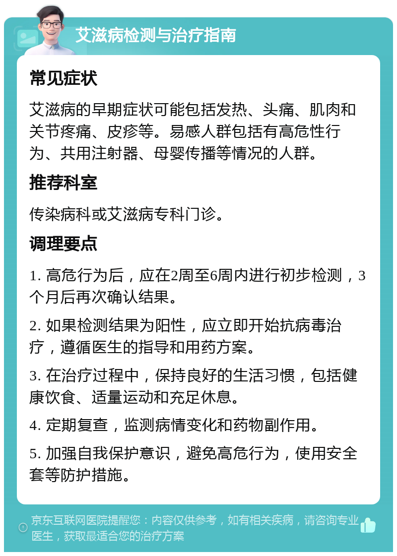 艾滋病检测与治疗指南 常见症状 艾滋病的早期症状可能包括发热、头痛、肌肉和关节疼痛、皮疹等。易感人群包括有高危性行为、共用注射器、母婴传播等情况的人群。 推荐科室 传染病科或艾滋病专科门诊。 调理要点 1. 高危行为后，应在2周至6周内进行初步检测，3个月后再次确认结果。 2. 如果检测结果为阳性，应立即开始抗病毒治疗，遵循医生的指导和用药方案。 3. 在治疗过程中，保持良好的生活习惯，包括健康饮食、适量运动和充足休息。 4. 定期复查，监测病情变化和药物副作用。 5. 加强自我保护意识，避免高危行为，使用安全套等防护措施。