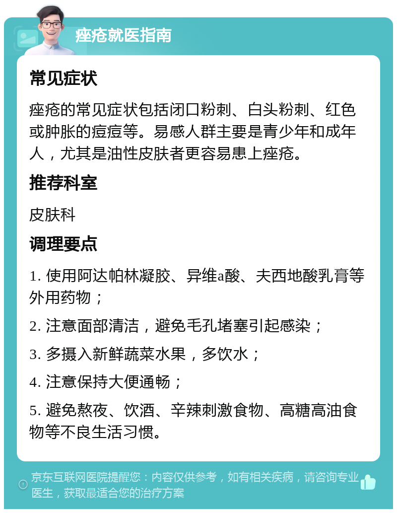 痤疮就医指南 常见症状 痤疮的常见症状包括闭口粉刺、白头粉刺、红色或肿胀的痘痘等。易感人群主要是青少年和成年人，尤其是油性皮肤者更容易患上痤疮。 推荐科室 皮肤科 调理要点 1. 使用阿达帕林凝胶、异维a酸、夫西地酸乳膏等外用药物； 2. 注意面部清洁，避免毛孔堵塞引起感染； 3. 多摄入新鲜蔬菜水果，多饮水； 4. 注意保持大便通畅； 5. 避免熬夜、饮酒、辛辣刺激食物、高糖高油食物等不良生活习惯。