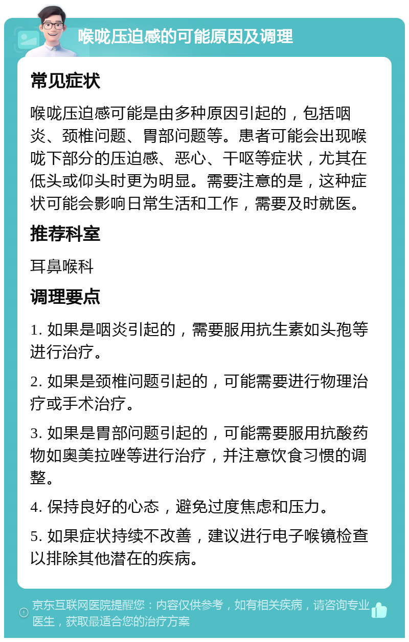 喉咙压迫感的可能原因及调理 常见症状 喉咙压迫感可能是由多种原因引起的，包括咽炎、颈椎问题、胃部问题等。患者可能会出现喉咙下部分的压迫感、恶心、干呕等症状，尤其在低头或仰头时更为明显。需要注意的是，这种症状可能会影响日常生活和工作，需要及时就医。 推荐科室 耳鼻喉科 调理要点 1. 如果是咽炎引起的，需要服用抗生素如头孢等进行治疗。 2. 如果是颈椎问题引起的，可能需要进行物理治疗或手术治疗。 3. 如果是胃部问题引起的，可能需要服用抗酸药物如奥美拉唑等进行治疗，并注意饮食习惯的调整。 4. 保持良好的心态，避免过度焦虑和压力。 5. 如果症状持续不改善，建议进行电子喉镜检查以排除其他潜在的疾病。