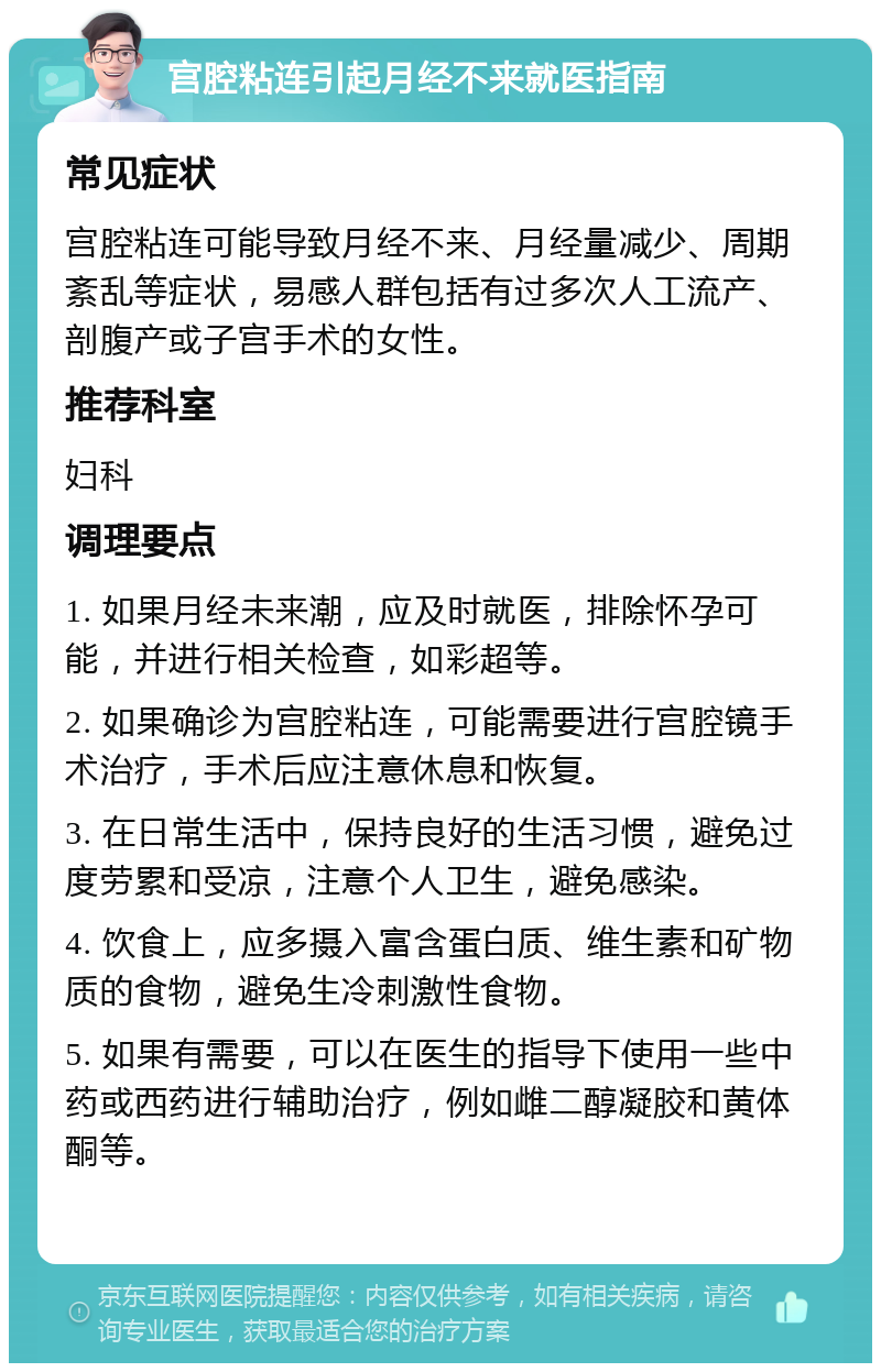 宫腔粘连引起月经不来就医指南 常见症状 宫腔粘连可能导致月经不来、月经量减少、周期紊乱等症状，易感人群包括有过多次人工流产、剖腹产或子宫手术的女性。 推荐科室 妇科 调理要点 1. 如果月经未来潮，应及时就医，排除怀孕可能，并进行相关检查，如彩超等。 2. 如果确诊为宫腔粘连，可能需要进行宫腔镜手术治疗，手术后应注意休息和恢复。 3. 在日常生活中，保持良好的生活习惯，避免过度劳累和受凉，注意个人卫生，避免感染。 4. 饮食上，应多摄入富含蛋白质、维生素和矿物质的食物，避免生冷刺激性食物。 5. 如果有需要，可以在医生的指导下使用一些中药或西药进行辅助治疗，例如雌二醇凝胶和黄体酮等。