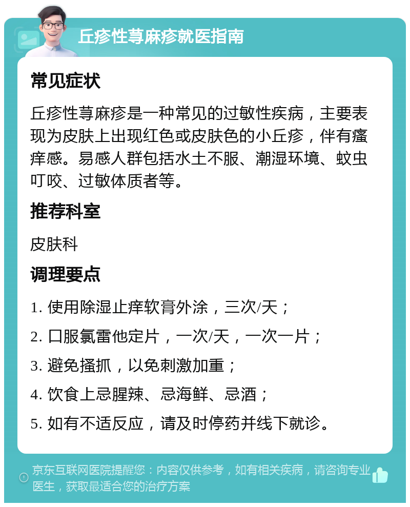 丘疹性荨麻疹就医指南 常见症状 丘疹性荨麻疹是一种常见的过敏性疾病，主要表现为皮肤上出现红色或皮肤色的小丘疹，伴有瘙痒感。易感人群包括水土不服、潮湿环境、蚊虫叮咬、过敏体质者等。 推荐科室 皮肤科 调理要点 1. 使用除湿止痒软膏外涂，三次/天； 2. 口服氯雷他定片，一次/天，一次一片； 3. 避免搔抓，以免刺激加重； 4. 饮食上忌腥辣、忌海鲜、忌酒； 5. 如有不适反应，请及时停药并线下就诊。