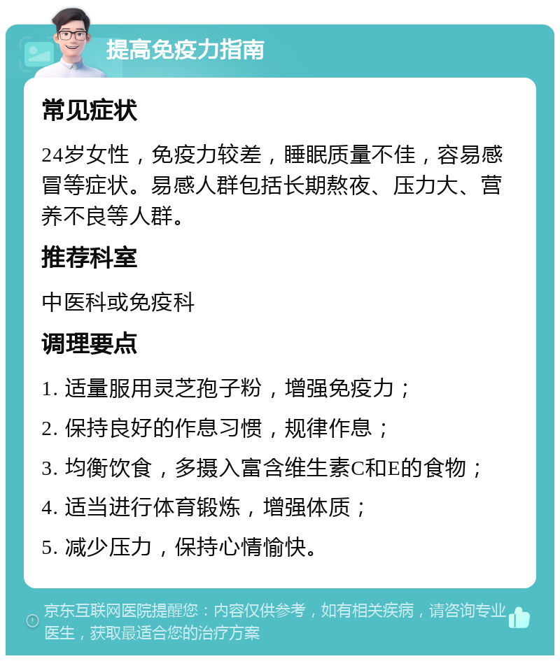 提高免疫力指南 常见症状 24岁女性，免疫力较差，睡眠质量不佳，容易感冒等症状。易感人群包括长期熬夜、压力大、营养不良等人群。 推荐科室 中医科或免疫科 调理要点 1. 适量服用灵芝孢子粉，增强免疫力； 2. 保持良好的作息习惯，规律作息； 3. 均衡饮食，多摄入富含维生素C和E的食物； 4. 适当进行体育锻炼，增强体质； 5. 减少压力，保持心情愉快。