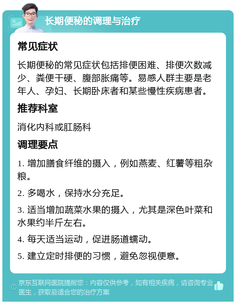 长期便秘的调理与治疗 常见症状 长期便秘的常见症状包括排便困难、排便次数减少、粪便干硬、腹部胀痛等。易感人群主要是老年人、孕妇、长期卧床者和某些慢性疾病患者。 推荐科室 消化内科或肛肠科 调理要点 1. 增加膳食纤维的摄入，例如燕麦、红薯等粗杂粮。 2. 多喝水，保持水分充足。 3. 适当增加蔬菜水果的摄入，尤其是深色叶菜和水果约半斤左右。 4. 每天适当运动，促进肠道蠕动。 5. 建立定时排便的习惯，避免忽视便意。