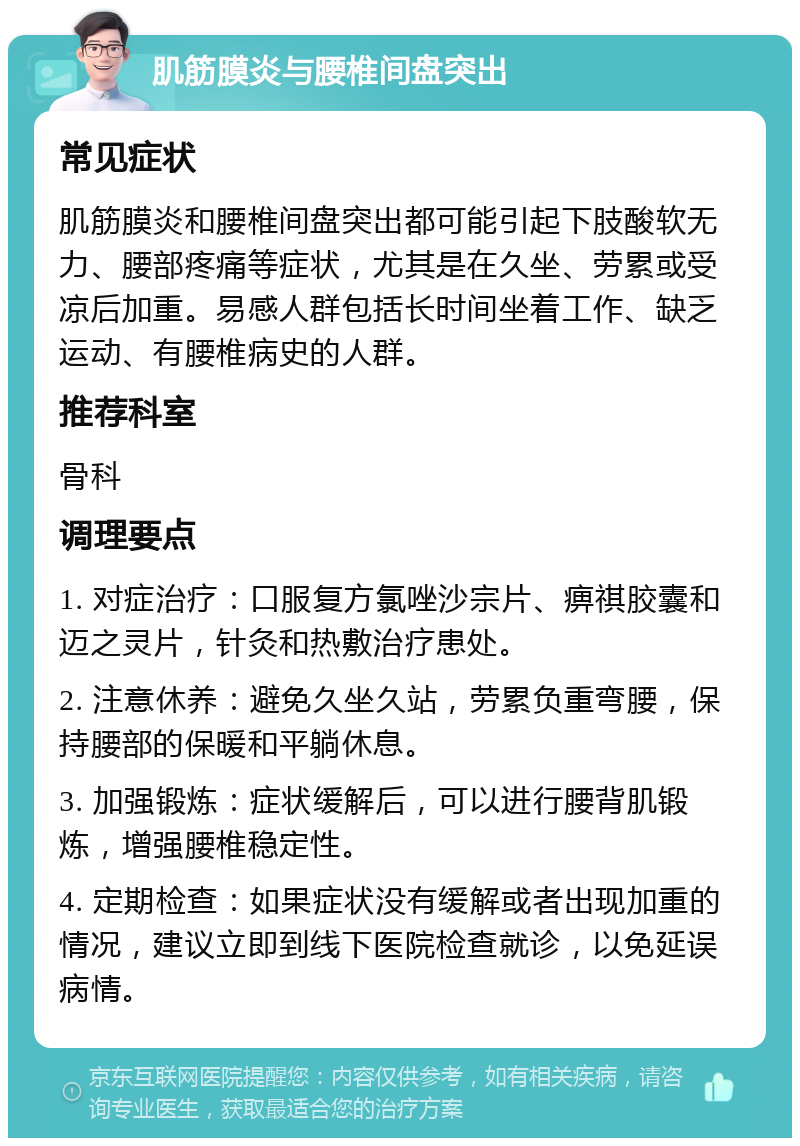 肌筋膜炎与腰椎间盘突出 常见症状 肌筋膜炎和腰椎间盘突出都可能引起下肢酸软无力、腰部疼痛等症状，尤其是在久坐、劳累或受凉后加重。易感人群包括长时间坐着工作、缺乏运动、有腰椎病史的人群。 推荐科室 骨科 调理要点 1. 对症治疗：口服复方氯唑沙宗片、痹祺胶囊和迈之灵片，针灸和热敷治疗患处。 2. 注意休养：避免久坐久站，劳累负重弯腰，保持腰部的保暖和平躺休息。 3. 加强锻炼：症状缓解后，可以进行腰背肌锻炼，增强腰椎稳定性。 4. 定期检查：如果症状没有缓解或者出现加重的情况，建议立即到线下医院检查就诊，以免延误病情。