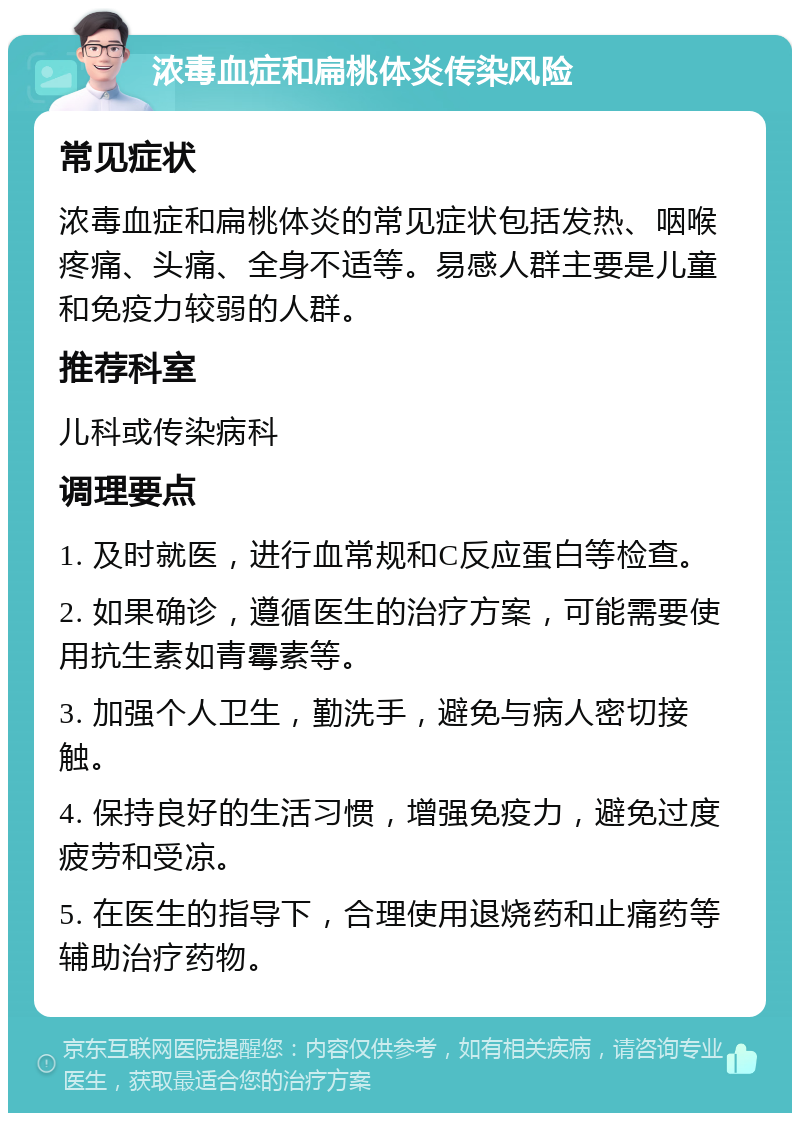 浓毒血症和扁桃体炎传染风险 常见症状 浓毒血症和扁桃体炎的常见症状包括发热、咽喉疼痛、头痛、全身不适等。易感人群主要是儿童和免疫力较弱的人群。 推荐科室 儿科或传染病科 调理要点 1. 及时就医，进行血常规和C反应蛋白等检查。 2. 如果确诊，遵循医生的治疗方案，可能需要使用抗生素如青霉素等。 3. 加强个人卫生，勤洗手，避免与病人密切接触。 4. 保持良好的生活习惯，增强免疫力，避免过度疲劳和受凉。 5. 在医生的指导下，合理使用退烧药和止痛药等辅助治疗药物。