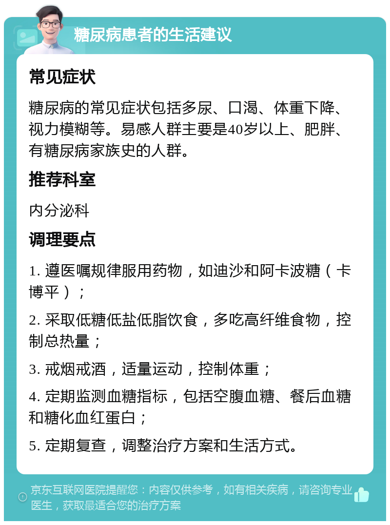 糖尿病患者的生活建议 常见症状 糖尿病的常见症状包括多尿、口渴、体重下降、视力模糊等。易感人群主要是40岁以上、肥胖、有糖尿病家族史的人群。 推荐科室 内分泌科 调理要点 1. 遵医嘱规律服用药物，如迪沙和阿卡波糖（卡博平）； 2. 采取低糖低盐低脂饮食，多吃高纤维食物，控制总热量； 3. 戒烟戒酒，适量运动，控制体重； 4. 定期监测血糖指标，包括空腹血糖、餐后血糖和糖化血红蛋白； 5. 定期复查，调整治疗方案和生活方式。