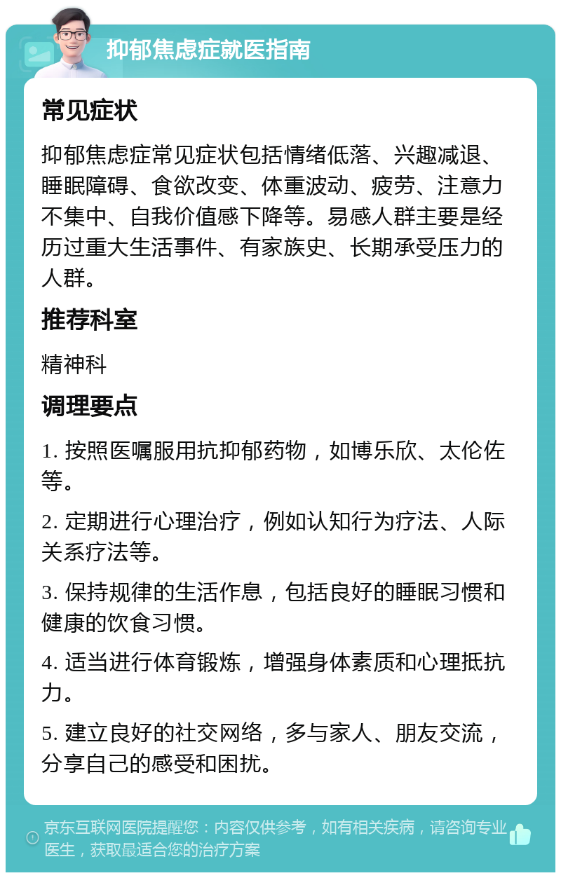 抑郁焦虑症就医指南 常见症状 抑郁焦虑症常见症状包括情绪低落、兴趣减退、睡眠障碍、食欲改变、体重波动、疲劳、注意力不集中、自我价值感下降等。易感人群主要是经历过重大生活事件、有家族史、长期承受压力的人群。 推荐科室 精神科 调理要点 1. 按照医嘱服用抗抑郁药物，如博乐欣、太伦佐等。 2. 定期进行心理治疗，例如认知行为疗法、人际关系疗法等。 3. 保持规律的生活作息，包括良好的睡眠习惯和健康的饮食习惯。 4. 适当进行体育锻炼，增强身体素质和心理抵抗力。 5. 建立良好的社交网络，多与家人、朋友交流，分享自己的感受和困扰。