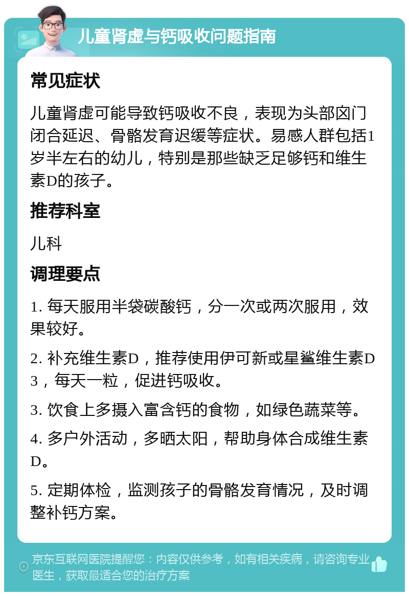 儿童肾虚与钙吸收问题指南 常见症状 儿童肾虚可能导致钙吸收不良，表现为头部囟门闭合延迟、骨骼发育迟缓等症状。易感人群包括1岁半左右的幼儿，特别是那些缺乏足够钙和维生素D的孩子。 推荐科室 儿科 调理要点 1. 每天服用半袋碳酸钙，分一次或两次服用，效果较好。 2. 补充维生素D，推荐使用伊可新或星鲨维生素D3，每天一粒，促进钙吸收。 3. 饮食上多摄入富含钙的食物，如绿色蔬菜等。 4. 多户外活动，多晒太阳，帮助身体合成维生素D。 5. 定期体检，监测孩子的骨骼发育情况，及时调整补钙方案。