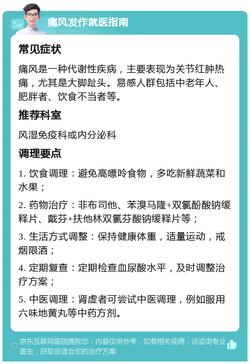 痛风发作就医指南 常见症状 痛风是一种代谢性疾病，主要表现为关节红肿热痛，尤其是大脚趾头。易感人群包括中老年人、肥胖者、饮食不当者等。 推荐科室 风湿免疫科或内分泌科 调理要点 1. 饮食调理：避免高嘌呤食物，多吃新鲜蔬菜和水果； 2. 药物治疗：非布司他、苯溴马隆+双氯酚酸钠缓释片、戴芬+扶他林双氯芬酸钠缓释片等； 3. 生活方式调整：保持健康体重，适量运动，戒烟限酒； 4. 定期复查：定期检查血尿酸水平，及时调整治疗方案； 5. 中医调理：肾虚者可尝试中医调理，例如服用六味地黄丸等中药方剂。