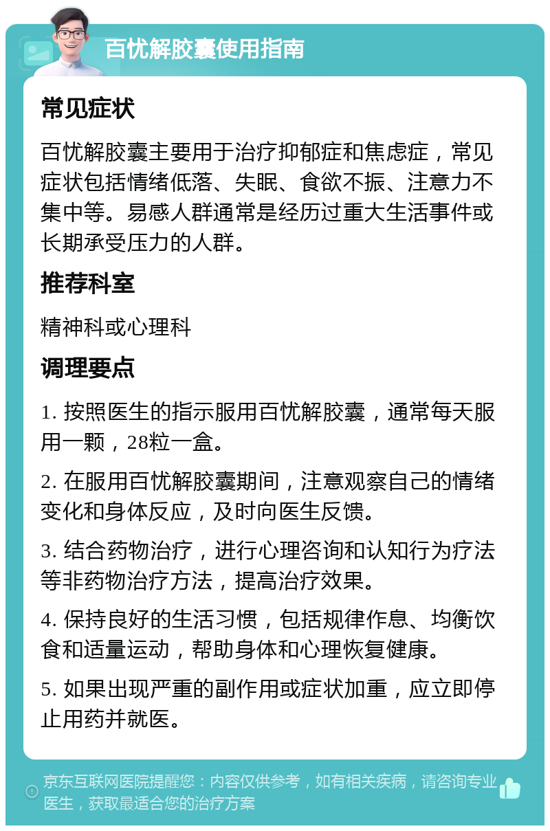 百忧解胶囊使用指南 常见症状 百忧解胶囊主要用于治疗抑郁症和焦虑症，常见症状包括情绪低落、失眠、食欲不振、注意力不集中等。易感人群通常是经历过重大生活事件或长期承受压力的人群。 推荐科室 精神科或心理科 调理要点 1. 按照医生的指示服用百忧解胶囊，通常每天服用一颗，28粒一盒。 2. 在服用百忧解胶囊期间，注意观察自己的情绪变化和身体反应，及时向医生反馈。 3. 结合药物治疗，进行心理咨询和认知行为疗法等非药物治疗方法，提高治疗效果。 4. 保持良好的生活习惯，包括规律作息、均衡饮食和适量运动，帮助身体和心理恢复健康。 5. 如果出现严重的副作用或症状加重，应立即停止用药并就医。