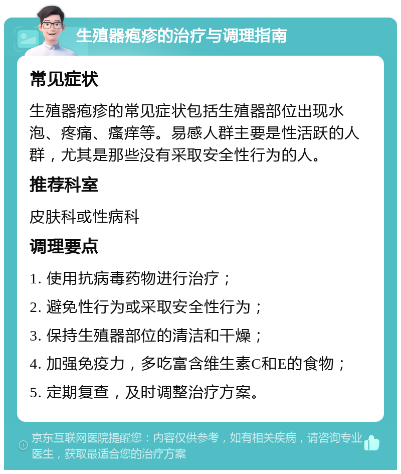 生殖器疱疹的治疗与调理指南 常见症状 生殖器疱疹的常见症状包括生殖器部位出现水泡、疼痛、瘙痒等。易感人群主要是性活跃的人群，尤其是那些没有采取安全性行为的人。 推荐科室 皮肤科或性病科 调理要点 1. 使用抗病毒药物进行治疗； 2. 避免性行为或采取安全性行为； 3. 保持生殖器部位的清洁和干燥； 4. 加强免疫力，多吃富含维生素C和E的食物； 5. 定期复查，及时调整治疗方案。