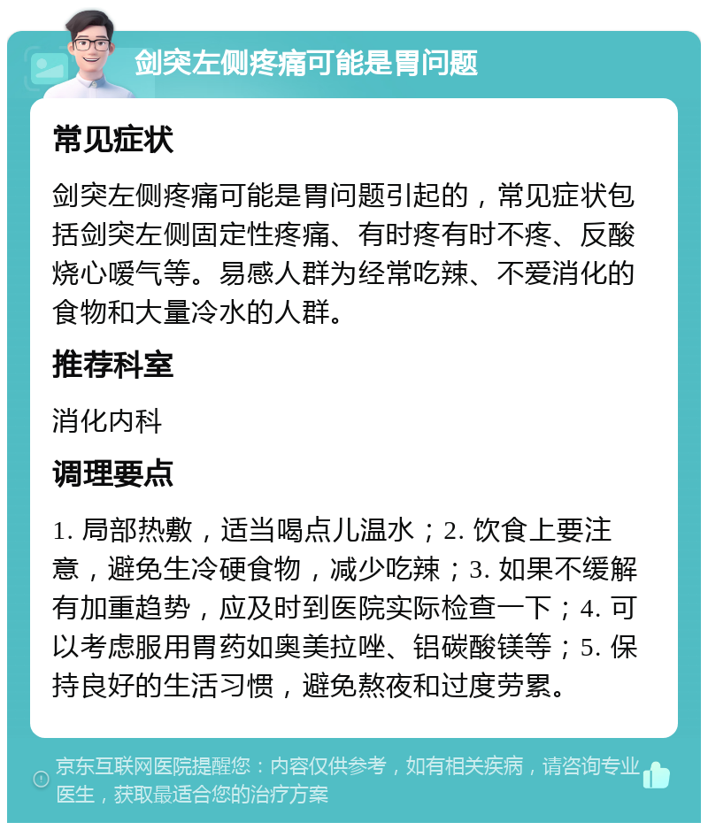 剑突左侧疼痛可能是胃问题 常见症状 剑突左侧疼痛可能是胃问题引起的，常见症状包括剑突左侧固定性疼痛、有时疼有时不疼、反酸烧心嗳气等。易感人群为经常吃辣、不爱消化的食物和大量冷水的人群。 推荐科室 消化内科 调理要点 1. 局部热敷，适当喝点儿温水；2. 饮食上要注意，避免生冷硬食物，减少吃辣；3. 如果不缓解有加重趋势，应及时到医院实际检查一下；4. 可以考虑服用胃药如奥美拉唑、铝碳酸镁等；5. 保持良好的生活习惯，避免熬夜和过度劳累。