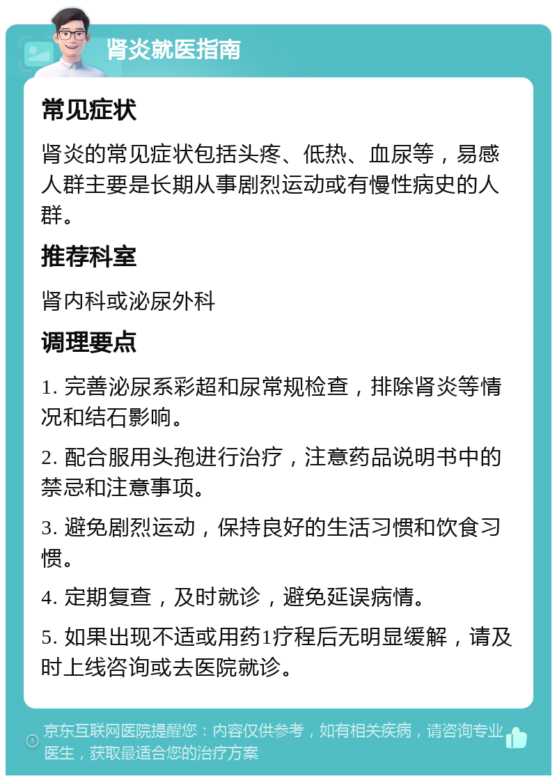 肾炎就医指南 常见症状 肾炎的常见症状包括头疼、低热、血尿等，易感人群主要是长期从事剧烈运动或有慢性病史的人群。 推荐科室 肾内科或泌尿外科 调理要点 1. 完善泌尿系彩超和尿常规检查，排除肾炎等情况和结石影响。 2. 配合服用头孢进行治疗，注意药品说明书中的禁忌和注意事项。 3. 避免剧烈运动，保持良好的生活习惯和饮食习惯。 4. 定期复查，及时就诊，避免延误病情。 5. 如果出现不适或用药1疗程后无明显缓解，请及时上线咨询或去医院就诊。