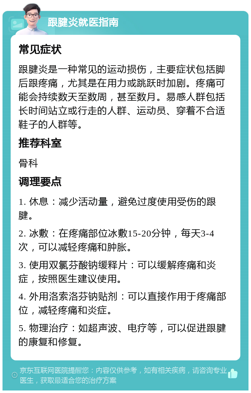 跟腱炎就医指南 常见症状 跟腱炎是一种常见的运动损伤，主要症状包括脚后跟疼痛，尤其是在用力或跳跃时加剧。疼痛可能会持续数天至数周，甚至数月。易感人群包括长时间站立或行走的人群、运动员、穿着不合适鞋子的人群等。 推荐科室 骨科 调理要点 1. 休息：减少活动量，避免过度使用受伤的跟腱。 2. 冰敷：在疼痛部位冰敷15-20分钟，每天3-4次，可以减轻疼痛和肿胀。 3. 使用双氯芬酸钠缓释片：可以缓解疼痛和炎症，按照医生建议使用。 4. 外用洛索洛芬钠贴剂：可以直接作用于疼痛部位，减轻疼痛和炎症。 5. 物理治疗：如超声波、电疗等，可以促进跟腱的康复和修复。