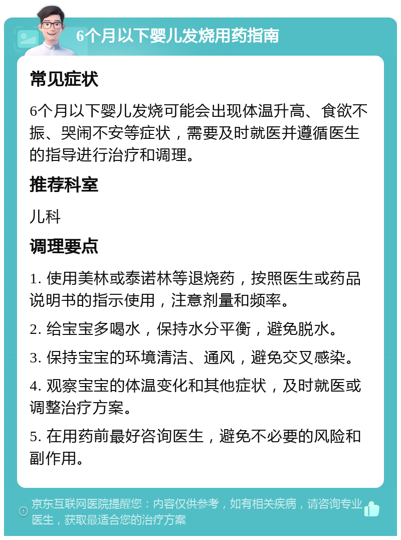 6个月以下婴儿发烧用药指南 常见症状 6个月以下婴儿发烧可能会出现体温升高、食欲不振、哭闹不安等症状，需要及时就医并遵循医生的指导进行治疗和调理。 推荐科室 儿科 调理要点 1. 使用美林或泰诺林等退烧药，按照医生或药品说明书的指示使用，注意剂量和频率。 2. 给宝宝多喝水，保持水分平衡，避免脱水。 3. 保持宝宝的环境清洁、通风，避免交叉感染。 4. 观察宝宝的体温变化和其他症状，及时就医或调整治疗方案。 5. 在用药前最好咨询医生，避免不必要的风险和副作用。