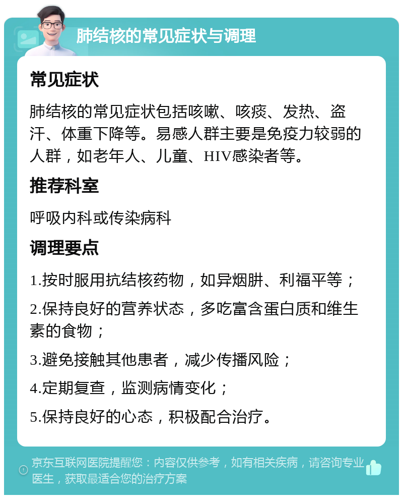 肺结核的常见症状与调理 常见症状 肺结核的常见症状包括咳嗽、咳痰、发热、盗汗、体重下降等。易感人群主要是免疫力较弱的人群，如老年人、儿童、HIV感染者等。 推荐科室 呼吸内科或传染病科 调理要点 1.按时服用抗结核药物，如异烟肼、利福平等； 2.保持良好的营养状态，多吃富含蛋白质和维生素的食物； 3.避免接触其他患者，减少传播风险； 4.定期复查，监测病情变化； 5.保持良好的心态，积极配合治疗。