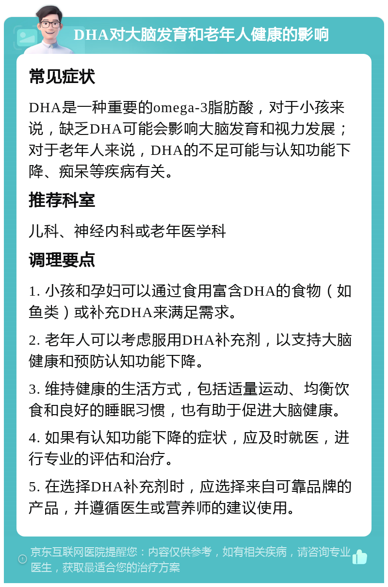 DHA对大脑发育和老年人健康的影响 常见症状 DHA是一种重要的omega-3脂肪酸，对于小孩来说，缺乏DHA可能会影响大脑发育和视力发展；对于老年人来说，DHA的不足可能与认知功能下降、痴呆等疾病有关。 推荐科室 儿科、神经内科或老年医学科 调理要点 1. 小孩和孕妇可以通过食用富含DHA的食物（如鱼类）或补充DHA来满足需求。 2. 老年人可以考虑服用DHA补充剂，以支持大脑健康和预防认知功能下降。 3. 维持健康的生活方式，包括适量运动、均衡饮食和良好的睡眠习惯，也有助于促进大脑健康。 4. 如果有认知功能下降的症状，应及时就医，进行专业的评估和治疗。 5. 在选择DHA补充剂时，应选择来自可靠品牌的产品，并遵循医生或营养师的建议使用。