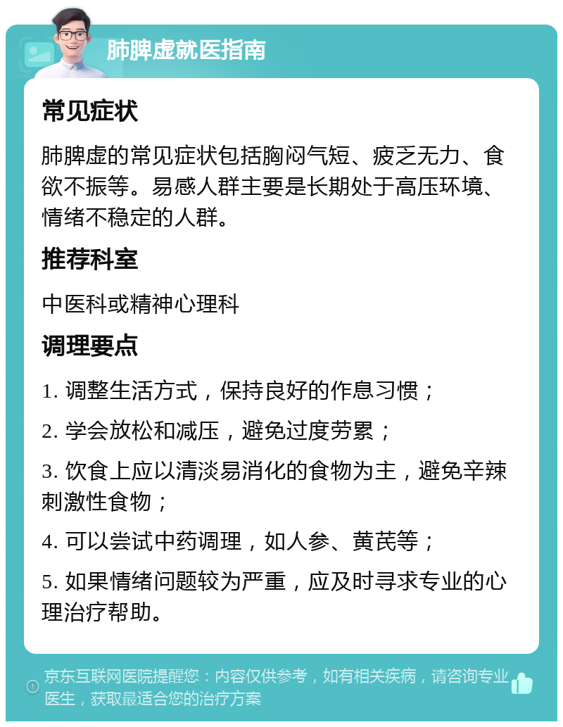 肺脾虚就医指南 常见症状 肺脾虚的常见症状包括胸闷气短、疲乏无力、食欲不振等。易感人群主要是长期处于高压环境、情绪不稳定的人群。 推荐科室 中医科或精神心理科 调理要点 1. 调整生活方式，保持良好的作息习惯； 2. 学会放松和减压，避免过度劳累； 3. 饮食上应以清淡易消化的食物为主，避免辛辣刺激性食物； 4. 可以尝试中药调理，如人参、黄芪等； 5. 如果情绪问题较为严重，应及时寻求专业的心理治疗帮助。