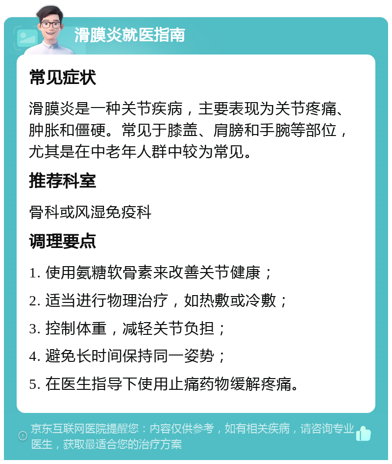 滑膜炎就医指南 常见症状 滑膜炎是一种关节疾病，主要表现为关节疼痛、肿胀和僵硬。常见于膝盖、肩膀和手腕等部位，尤其是在中老年人群中较为常见。 推荐科室 骨科或风湿免疫科 调理要点 1. 使用氨糖软骨素来改善关节健康； 2. 适当进行物理治疗，如热敷或冷敷； 3. 控制体重，减轻关节负担； 4. 避免长时间保持同一姿势； 5. 在医生指导下使用止痛药物缓解疼痛。