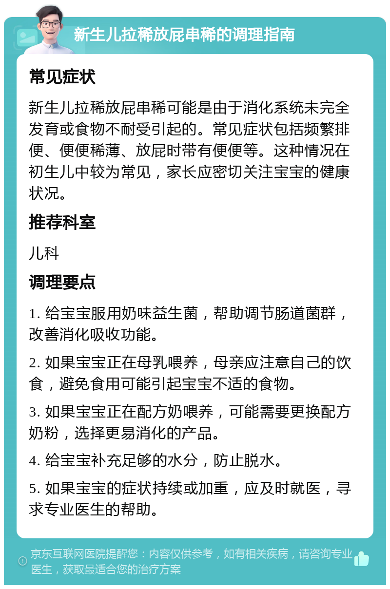 新生儿拉稀放屁串稀的调理指南 常见症状 新生儿拉稀放屁串稀可能是由于消化系统未完全发育或食物不耐受引起的。常见症状包括频繁排便、便便稀薄、放屁时带有便便等。这种情况在初生儿中较为常见，家长应密切关注宝宝的健康状况。 推荐科室 儿科 调理要点 1. 给宝宝服用奶味益生菌，帮助调节肠道菌群，改善消化吸收功能。 2. 如果宝宝正在母乳喂养，母亲应注意自己的饮食，避免食用可能引起宝宝不适的食物。 3. 如果宝宝正在配方奶喂养，可能需要更换配方奶粉，选择更易消化的产品。 4. 给宝宝补充足够的水分，防止脱水。 5. 如果宝宝的症状持续或加重，应及时就医，寻求专业医生的帮助。