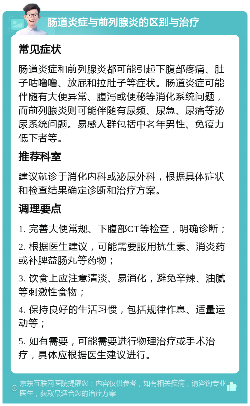 肠道炎症与前列腺炎的区别与治疗 常见症状 肠道炎症和前列腺炎都可能引起下腹部疼痛、肚子咕噜噜、放屁和拉肚子等症状。肠道炎症可能伴随有大便异常、腹泻或便秘等消化系统问题，而前列腺炎则可能伴随有尿频、尿急、尿痛等泌尿系统问题。易感人群包括中老年男性、免疫力低下者等。 推荐科室 建议就诊于消化内科或泌尿外科，根据具体症状和检查结果确定诊断和治疗方案。 调理要点 1. 完善大便常规、下腹部CT等检查，明确诊断； 2. 根据医生建议，可能需要服用抗生素、消炎药或补脾益肠丸等药物； 3. 饮食上应注意清淡、易消化，避免辛辣、油腻等刺激性食物； 4. 保持良好的生活习惯，包括规律作息、适量运动等； 5. 如有需要，可能需要进行物理治疗或手术治疗，具体应根据医生建议进行。