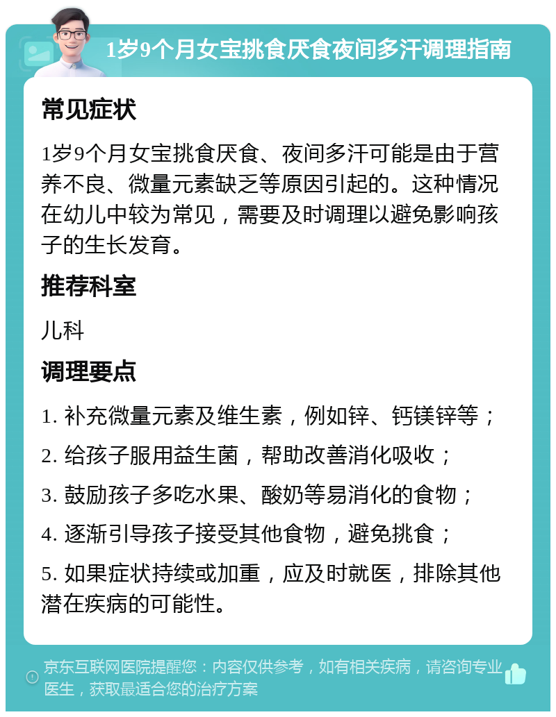 1岁9个月女宝挑食厌食夜间多汗调理指南 常见症状 1岁9个月女宝挑食厌食、夜间多汗可能是由于营养不良、微量元素缺乏等原因引起的。这种情况在幼儿中较为常见，需要及时调理以避免影响孩子的生长发育。 推荐科室 儿科 调理要点 1. 补充微量元素及维生素，例如锌、钙镁锌等； 2. 给孩子服用益生菌，帮助改善消化吸收； 3. 鼓励孩子多吃水果、酸奶等易消化的食物； 4. 逐渐引导孩子接受其他食物，避免挑食； 5. 如果症状持续或加重，应及时就医，排除其他潜在疾病的可能性。