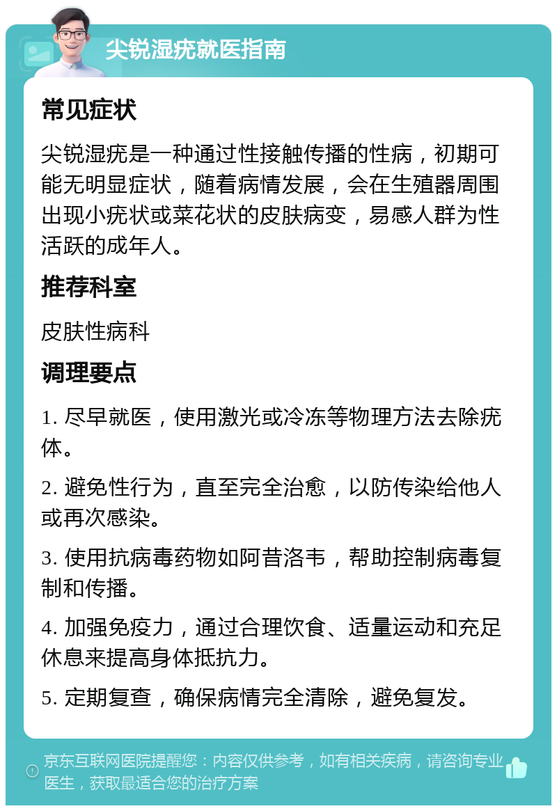 尖锐湿疣就医指南 常见症状 尖锐湿疣是一种通过性接触传播的性病，初期可能无明显症状，随着病情发展，会在生殖器周围出现小疣状或菜花状的皮肤病变，易感人群为性活跃的成年人。 推荐科室 皮肤性病科 调理要点 1. 尽早就医，使用激光或冷冻等物理方法去除疣体。 2. 避免性行为，直至完全治愈，以防传染给他人或再次感染。 3. 使用抗病毒药物如阿昔洛韦，帮助控制病毒复制和传播。 4. 加强免疫力，通过合理饮食、适量运动和充足休息来提高身体抵抗力。 5. 定期复查，确保病情完全清除，避免复发。