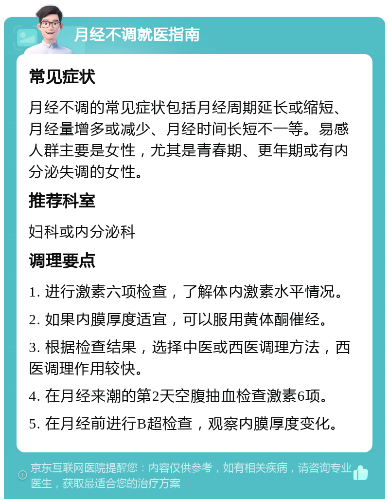 月经不调就医指南 常见症状 月经不调的常见症状包括月经周期延长或缩短、月经量增多或减少、月经时间长短不一等。易感人群主要是女性，尤其是青春期、更年期或有内分泌失调的女性。 推荐科室 妇科或内分泌科 调理要点 1. 进行激素六项检查，了解体内激素水平情况。 2. 如果内膜厚度适宜，可以服用黄体酮催经。 3. 根据检查结果，选择中医或西医调理方法，西医调理作用较快。 4. 在月经来潮的第2天空腹抽血检查激素6项。 5. 在月经前进行B超检查，观察内膜厚度变化。