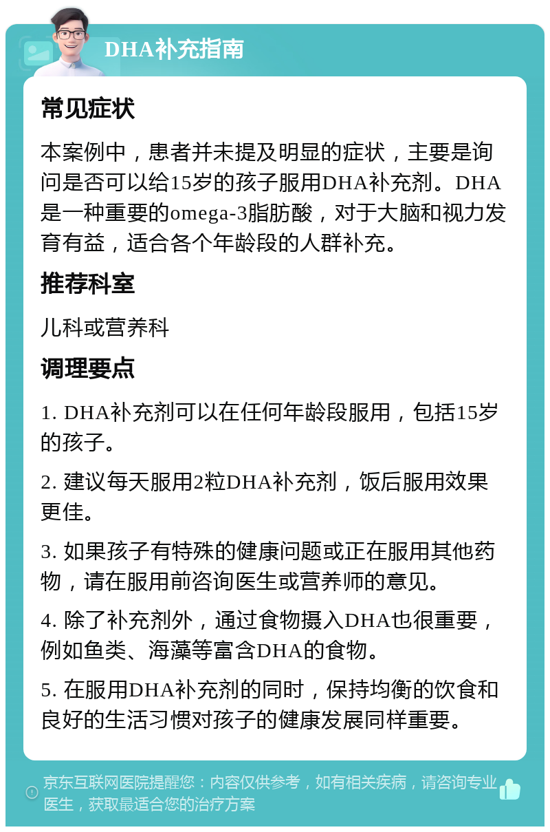 DHA补充指南 常见症状 本案例中，患者并未提及明显的症状，主要是询问是否可以给15岁的孩子服用DHA补充剂。DHA是一种重要的omega-3脂肪酸，对于大脑和视力发育有益，适合各个年龄段的人群补充。 推荐科室 儿科或营养科 调理要点 1. DHA补充剂可以在任何年龄段服用，包括15岁的孩子。 2. 建议每天服用2粒DHA补充剂，饭后服用效果更佳。 3. 如果孩子有特殊的健康问题或正在服用其他药物，请在服用前咨询医生或营养师的意见。 4. 除了补充剂外，通过食物摄入DHA也很重要，例如鱼类、海藻等富含DHA的食物。 5. 在服用DHA补充剂的同时，保持均衡的饮食和良好的生活习惯对孩子的健康发展同样重要。