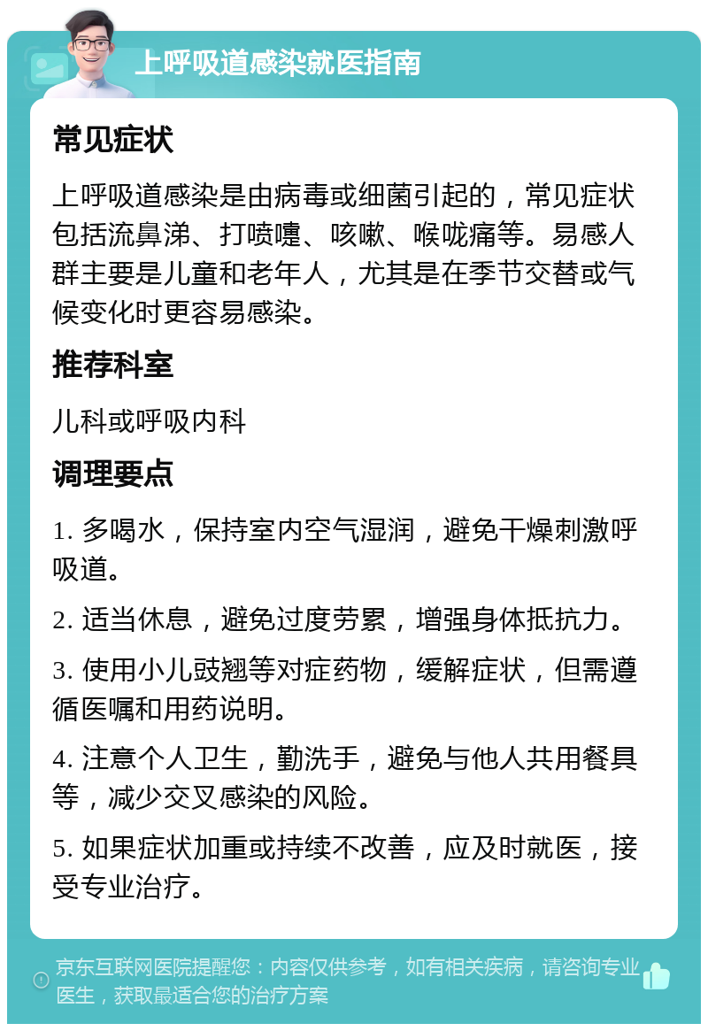 上呼吸道感染就医指南 常见症状 上呼吸道感染是由病毒或细菌引起的，常见症状包括流鼻涕、打喷嚏、咳嗽、喉咙痛等。易感人群主要是儿童和老年人，尤其是在季节交替或气候变化时更容易感染。 推荐科室 儿科或呼吸内科 调理要点 1. 多喝水，保持室内空气湿润，避免干燥刺激呼吸道。 2. 适当休息，避免过度劳累，增强身体抵抗力。 3. 使用小儿豉翘等对症药物，缓解症状，但需遵循医嘱和用药说明。 4. 注意个人卫生，勤洗手，避免与他人共用餐具等，减少交叉感染的风险。 5. 如果症状加重或持续不改善，应及时就医，接受专业治疗。