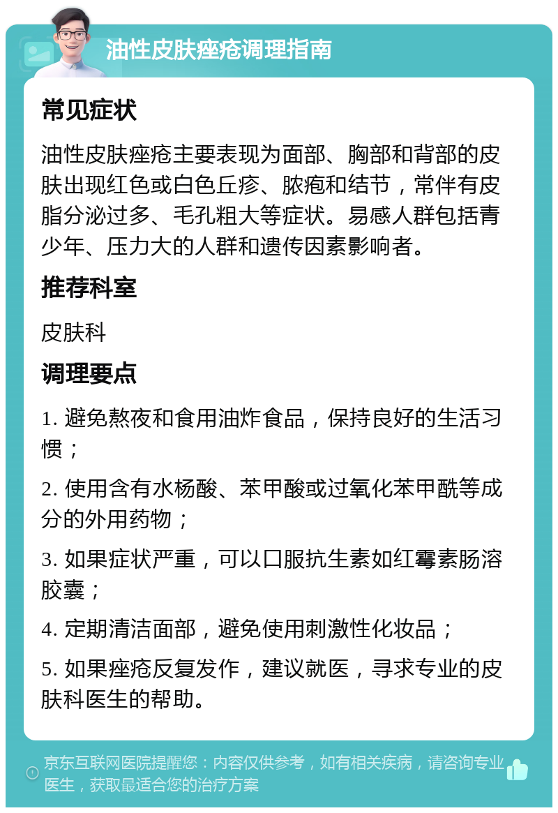 油性皮肤痤疮调理指南 常见症状 油性皮肤痤疮主要表现为面部、胸部和背部的皮肤出现红色或白色丘疹、脓疱和结节，常伴有皮脂分泌过多、毛孔粗大等症状。易感人群包括青少年、压力大的人群和遗传因素影响者。 推荐科室 皮肤科 调理要点 1. 避免熬夜和食用油炸食品，保持良好的生活习惯； 2. 使用含有水杨酸、苯甲酸或过氧化苯甲酰等成分的外用药物； 3. 如果症状严重，可以口服抗生素如红霉素肠溶胶囊； 4. 定期清洁面部，避免使用刺激性化妆品； 5. 如果痤疮反复发作，建议就医，寻求专业的皮肤科医生的帮助。