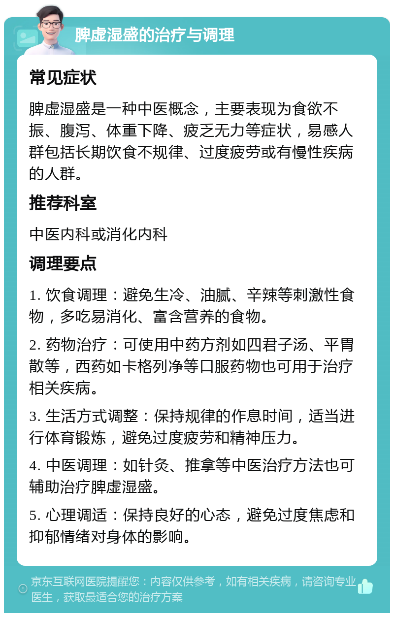 脾虚湿盛的治疗与调理 常见症状 脾虚湿盛是一种中医概念，主要表现为食欲不振、腹泻、体重下降、疲乏无力等症状，易感人群包括长期饮食不规律、过度疲劳或有慢性疾病的人群。 推荐科室 中医内科或消化内科 调理要点 1. 饮食调理：避免生冷、油腻、辛辣等刺激性食物，多吃易消化、富含营养的食物。 2. 药物治疗：可使用中药方剂如四君子汤、平胃散等，西药如卡格列净等口服药物也可用于治疗相关疾病。 3. 生活方式调整：保持规律的作息时间，适当进行体育锻炼，避免过度疲劳和精神压力。 4. 中医调理：如针灸、推拿等中医治疗方法也可辅助治疗脾虚湿盛。 5. 心理调适：保持良好的心态，避免过度焦虑和抑郁情绪对身体的影响。