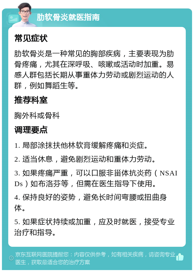 肋软骨炎就医指南 常见症状 肋软骨炎是一种常见的胸部疾病，主要表现为肋骨疼痛，尤其在深呼吸、咳嗽或活动时加重。易感人群包括长期从事重体力劳动或剧烈运动的人群，例如舞蹈生等。 推荐科室 胸外科或骨科 调理要点 1. 局部涂抹扶他林软膏缓解疼痛和炎症。 2. 适当休息，避免剧烈运动和重体力劳动。 3. 如果疼痛严重，可以口服非甾体抗炎药（NSAIDs）如布洛芬等，但需在医生指导下使用。 4. 保持良好的姿势，避免长时间弯腰或扭曲身体。 5. 如果症状持续或加重，应及时就医，接受专业治疗和指导。