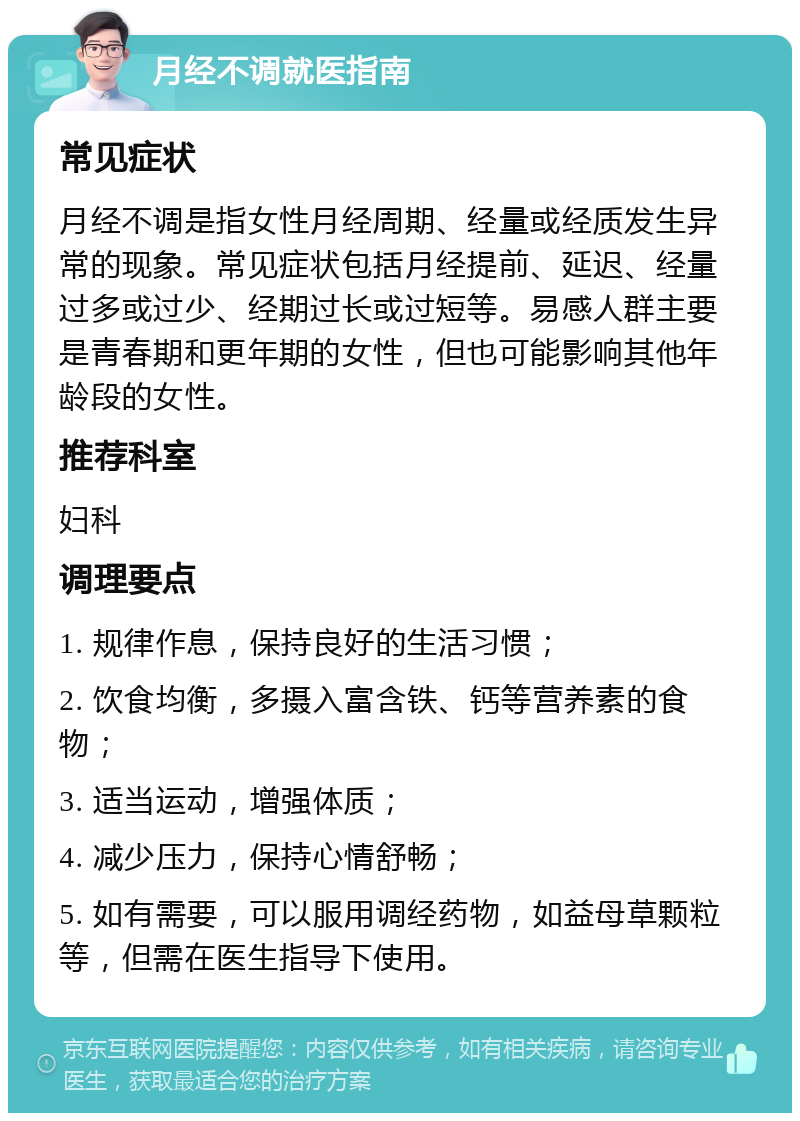 月经不调就医指南 常见症状 月经不调是指女性月经周期、经量或经质发生异常的现象。常见症状包括月经提前、延迟、经量过多或过少、经期过长或过短等。易感人群主要是青春期和更年期的女性，但也可能影响其他年龄段的女性。 推荐科室 妇科 调理要点 1. 规律作息，保持良好的生活习惯； 2. 饮食均衡，多摄入富含铁、钙等营养素的食物； 3. 适当运动，增强体质； 4. 减少压力，保持心情舒畅； 5. 如有需要，可以服用调经药物，如益母草颗粒等，但需在医生指导下使用。