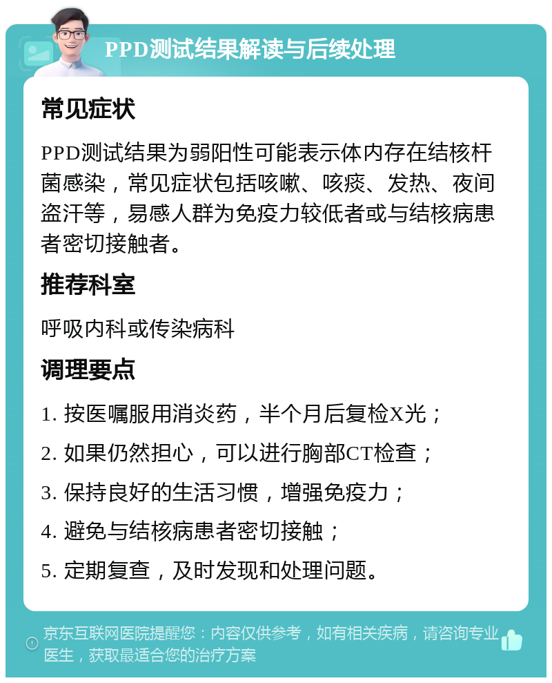 PPD测试结果解读与后续处理 常见症状 PPD测试结果为弱阳性可能表示体内存在结核杆菌感染，常见症状包括咳嗽、咳痰、发热、夜间盗汗等，易感人群为免疫力较低者或与结核病患者密切接触者。 推荐科室 呼吸内科或传染病科 调理要点 1. 按医嘱服用消炎药，半个月后复检X光； 2. 如果仍然担心，可以进行胸部CT检查； 3. 保持良好的生活习惯，增强免疫力； 4. 避免与结核病患者密切接触； 5. 定期复查，及时发现和处理问题。