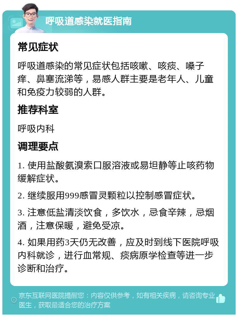 呼吸道感染就医指南 常见症状 呼吸道感染的常见症状包括咳嗽、咳痰、嗓子痒、鼻塞流涕等，易感人群主要是老年人、儿童和免疫力较弱的人群。 推荐科室 呼吸内科 调理要点 1. 使用盐酸氨溴索口服溶液或易坦静等止咳药物缓解症状。 2. 继续服用999感冒灵颗粒以控制感冒症状。 3. 注意低盐清淡饮食，多饮水，忌食辛辣，忌烟酒，注意保暖，避免受凉。 4. 如果用药3天仍无改善，应及时到线下医院呼吸内科就诊，进行血常规、痰病原学检查等进一步诊断和治疗。