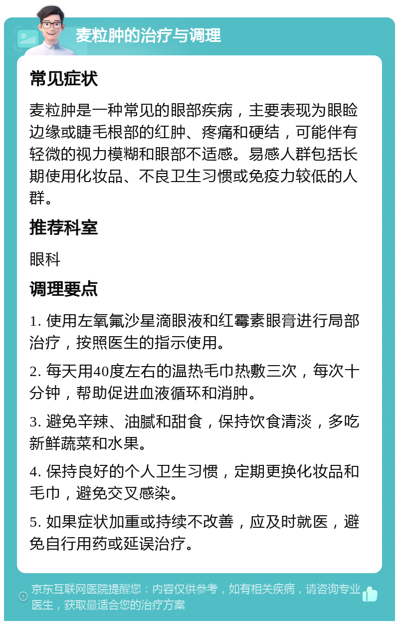 麦粒肿的治疗与调理 常见症状 麦粒肿是一种常见的眼部疾病，主要表现为眼睑边缘或睫毛根部的红肿、疼痛和硬结，可能伴有轻微的视力模糊和眼部不适感。易感人群包括长期使用化妆品、不良卫生习惯或免疫力较低的人群。 推荐科室 眼科 调理要点 1. 使用左氧氟沙星滴眼液和红霉素眼膏进行局部治疗，按照医生的指示使用。 2. 每天用40度左右的温热毛巾热敷三次，每次十分钟，帮助促进血液循环和消肿。 3. 避免辛辣、油腻和甜食，保持饮食清淡，多吃新鲜蔬菜和水果。 4. 保持良好的个人卫生习惯，定期更换化妆品和毛巾，避免交叉感染。 5. 如果症状加重或持续不改善，应及时就医，避免自行用药或延误治疗。