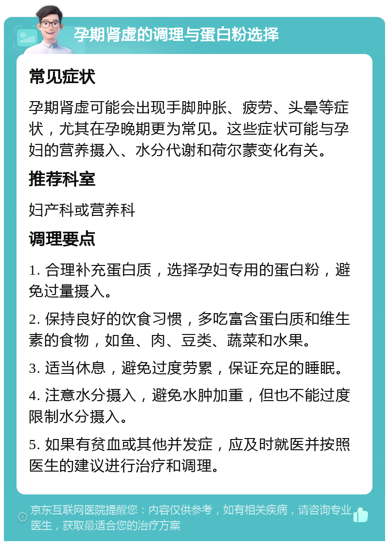 孕期肾虚的调理与蛋白粉选择 常见症状 孕期肾虚可能会出现手脚肿胀、疲劳、头晕等症状，尤其在孕晚期更为常见。这些症状可能与孕妇的营养摄入、水分代谢和荷尔蒙变化有关。 推荐科室 妇产科或营养科 调理要点 1. 合理补充蛋白质，选择孕妇专用的蛋白粉，避免过量摄入。 2. 保持良好的饮食习惯，多吃富含蛋白质和维生素的食物，如鱼、肉、豆类、蔬菜和水果。 3. 适当休息，避免过度劳累，保证充足的睡眠。 4. 注意水分摄入，避免水肿加重，但也不能过度限制水分摄入。 5. 如果有贫血或其他并发症，应及时就医并按照医生的建议进行治疗和调理。