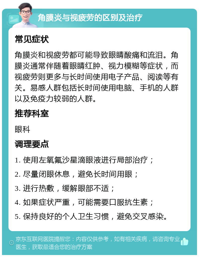 角膜炎与视疲劳的区别及治疗 常见症状 角膜炎和视疲劳都可能导致眼睛酸痛和流泪。角膜炎通常伴随着眼睛红肿、视力模糊等症状，而视疲劳则更多与长时间使用电子产品、阅读等有关。易感人群包括长时间使用电脑、手机的人群以及免疫力较弱的人群。 推荐科室 眼科 调理要点 1. 使用左氧氟沙星滴眼液进行局部治疗； 2. 尽量闭眼休息，避免长时间用眼； 3. 进行热敷，缓解眼部不适； 4. 如果症状严重，可能需要口服抗生素； 5. 保持良好的个人卫生习惯，避免交叉感染。