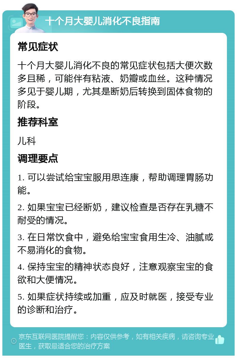 十个月大婴儿消化不良指南 常见症状 十个月大婴儿消化不良的常见症状包括大便次数多且稀，可能伴有粘液、奶瓣或血丝。这种情况多见于婴儿期，尤其是断奶后转换到固体食物的阶段。 推荐科室 儿科 调理要点 1. 可以尝试给宝宝服用思连康，帮助调理胃肠功能。 2. 如果宝宝已经断奶，建议检查是否存在乳糖不耐受的情况。 3. 在日常饮食中，避免给宝宝食用生冷、油腻或不易消化的食物。 4. 保持宝宝的精神状态良好，注意观察宝宝的食欲和大便情况。 5. 如果症状持续或加重，应及时就医，接受专业的诊断和治疗。