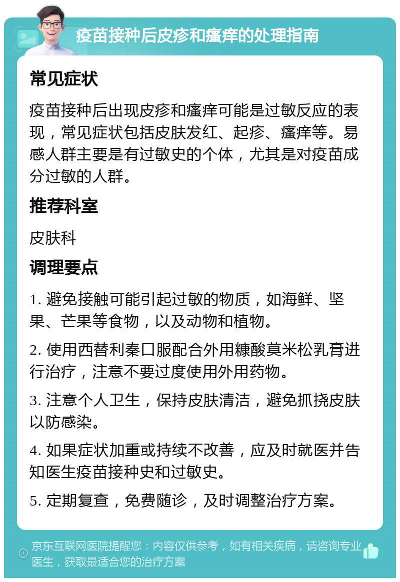 疫苗接种后皮疹和瘙痒的处理指南 常见症状 疫苗接种后出现皮疹和瘙痒可能是过敏反应的表现，常见症状包括皮肤发红、起疹、瘙痒等。易感人群主要是有过敏史的个体，尤其是对疫苗成分过敏的人群。 推荐科室 皮肤科 调理要点 1. 避免接触可能引起过敏的物质，如海鲜、坚果、芒果等食物，以及动物和植物。 2. 使用西替利秦口服配合外用糠酸莫米松乳膏进行治疗，注意不要过度使用外用药物。 3. 注意个人卫生，保持皮肤清洁，避免抓挠皮肤以防感染。 4. 如果症状加重或持续不改善，应及时就医并告知医生疫苗接种史和过敏史。 5. 定期复查，免费随诊，及时调整治疗方案。