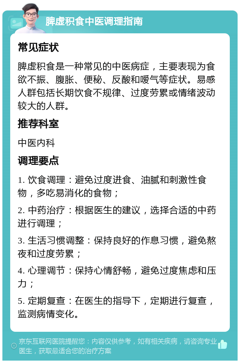 脾虚积食中医调理指南 常见症状 脾虚积食是一种常见的中医病症，主要表现为食欲不振、腹胀、便秘、反酸和嗳气等症状。易感人群包括长期饮食不规律、过度劳累或情绪波动较大的人群。 推荐科室 中医内科 调理要点 1. 饮食调理：避免过度进食、油腻和刺激性食物，多吃易消化的食物； 2. 中药治疗：根据医生的建议，选择合适的中药进行调理； 3. 生活习惯调整：保持良好的作息习惯，避免熬夜和过度劳累； 4. 心理调节：保持心情舒畅，避免过度焦虑和压力； 5. 定期复查：在医生的指导下，定期进行复查，监测病情变化。