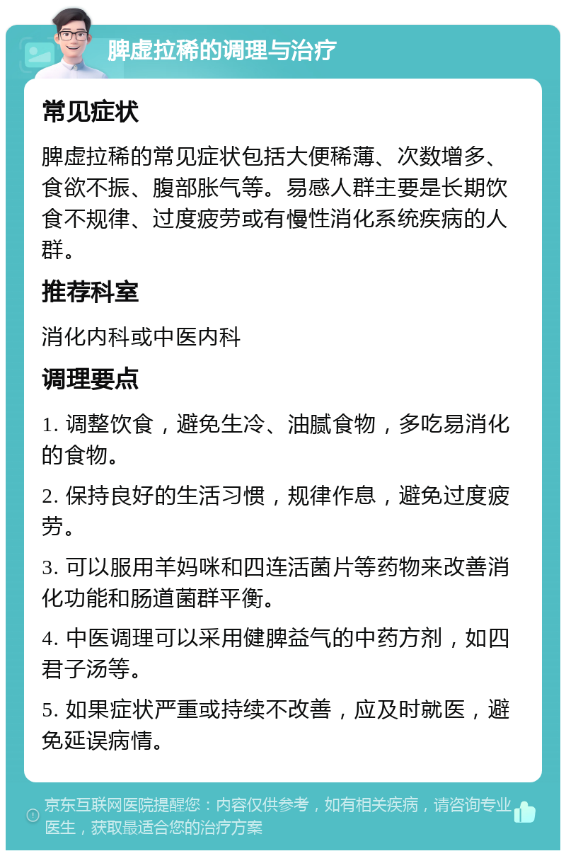 脾虚拉稀的调理与治疗 常见症状 脾虚拉稀的常见症状包括大便稀薄、次数增多、食欲不振、腹部胀气等。易感人群主要是长期饮食不规律、过度疲劳或有慢性消化系统疾病的人群。 推荐科室 消化内科或中医内科 调理要点 1. 调整饮食，避免生冷、油腻食物，多吃易消化的食物。 2. 保持良好的生活习惯，规律作息，避免过度疲劳。 3. 可以服用羊妈咪和四连活菌片等药物来改善消化功能和肠道菌群平衡。 4. 中医调理可以采用健脾益气的中药方剂，如四君子汤等。 5. 如果症状严重或持续不改善，应及时就医，避免延误病情。