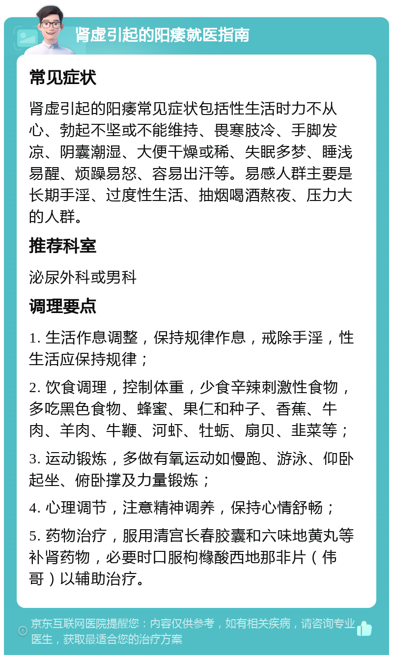 肾虚引起的阳痿就医指南 常见症状 肾虚引起的阳痿常见症状包括性生活时力不从心、勃起不坚或不能维持、畏寒肢冷、手脚发凉、阴囊潮湿、大便干燥或稀、失眠多梦、睡浅易醒、烦躁易怒、容易出汗等。易感人群主要是长期手淫、过度性生活、抽烟喝酒熬夜、压力大的人群。 推荐科室 泌尿外科或男科 调理要点 1. 生活作息调整，保持规律作息，戒除手淫，性生活应保持规律； 2. 饮食调理，控制体重，少食辛辣刺激性食物，多吃黑色食物、蜂蜜、果仁和种子、香蕉、牛肉、羊肉、牛鞭、河虾、牡蛎、扇贝、韭菜等； 3. 运动锻炼，多做有氧运动如慢跑、游泳、仰卧起坐、俯卧撑及力量锻炼； 4. 心理调节，注意精神调养，保持心情舒畅； 5. 药物治疗，服用清宫长春胶囊和六味地黄丸等补肾药物，必要时口服枸橼酸西地那非片（伟哥）以辅助治疗。