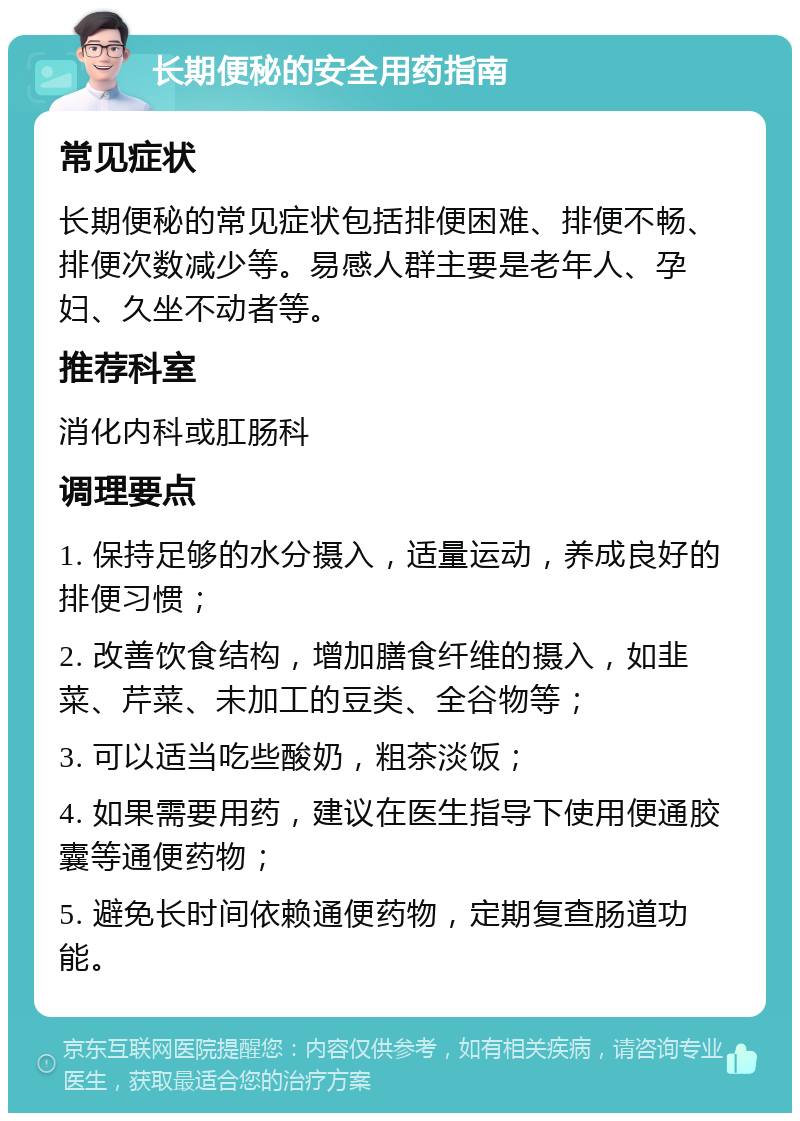 长期便秘的安全用药指南 常见症状 长期便秘的常见症状包括排便困难、排便不畅、排便次数减少等。易感人群主要是老年人、孕妇、久坐不动者等。 推荐科室 消化内科或肛肠科 调理要点 1. 保持足够的水分摄入，适量运动，养成良好的排便习惯； 2. 改善饮食结构，增加膳食纤维的摄入，如韭菜、芹菜、未加工的豆类、全谷物等； 3. 可以适当吃些酸奶，粗茶淡饭； 4. 如果需要用药，建议在医生指导下使用便通胶囊等通便药物； 5. 避免长时间依赖通便药物，定期复查肠道功能。