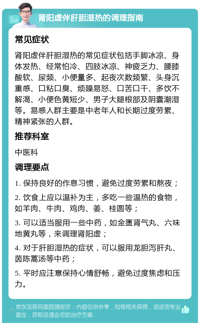 肾阳虚伴肝胆湿热的调理指南 常见症状 肾阳虚伴肝胆湿热的常见症状包括手脚冰凉、身体发热、经常怕冷、四肢冰凉、神疲乏力、腰膝酸软、尿频、小便量多、起夜次数频繁、头身沉重感、口粘口臭、烦躁易怒、口苦口干、多饮不解渴、小便色黄短少、男子大腿根部及阴囊潮湿等。易感人群主要是中老年人和长期过度劳累、精神紧张的人群。 推荐科室 中医科 调理要点 1. 保持良好的作息习惯，避免过度劳累和熬夜； 2. 饮食上应以温补为主，多吃一些温热的食物，如羊肉、牛肉、鸡肉、姜、桂圆等； 3. 可以适当服用一些中药，如金匮肾气丸、六味地黄丸等，来调理肾阳虚； 4. 对于肝胆湿热的症状，可以服用龙胆泻肝丸、茵陈蒿汤等中药； 5. 平时应注意保持心情舒畅，避免过度焦虑和压力。