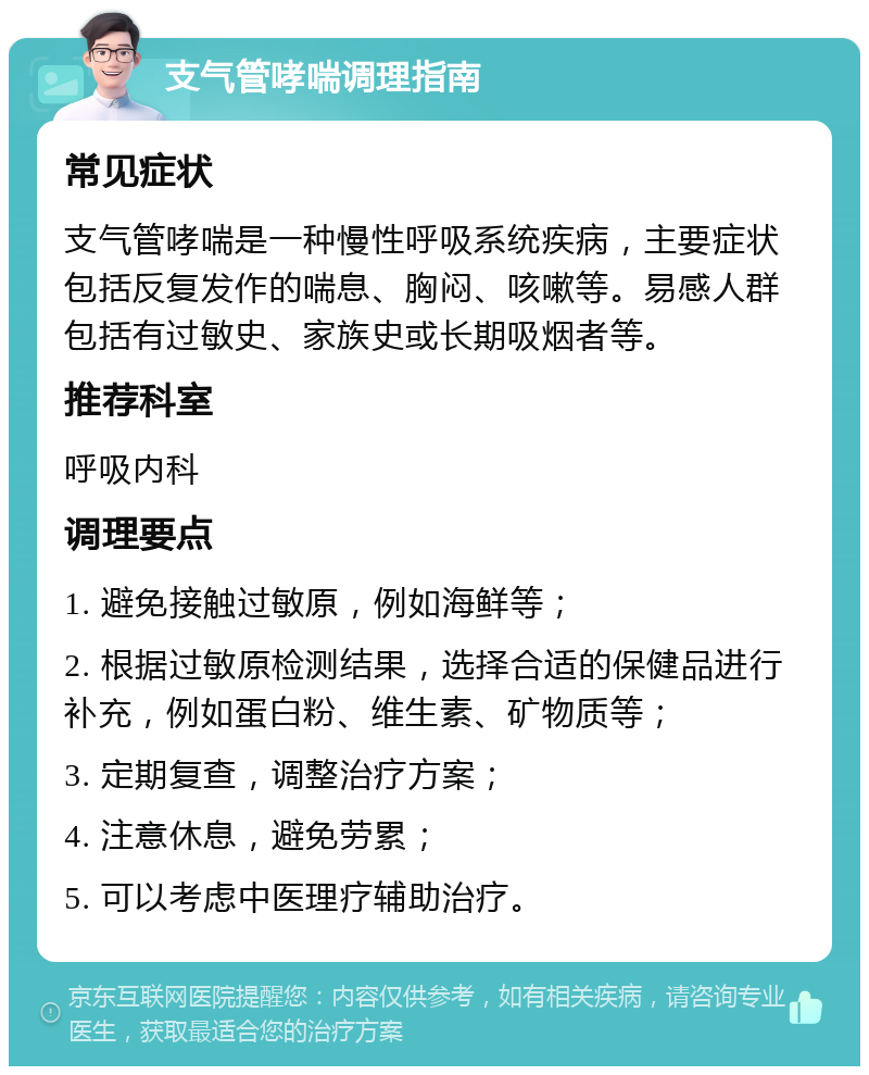 支气管哮喘调理指南 常见症状 支气管哮喘是一种慢性呼吸系统疾病，主要症状包括反复发作的喘息、胸闷、咳嗽等。易感人群包括有过敏史、家族史或长期吸烟者等。 推荐科室 呼吸内科 调理要点 1. 避免接触过敏原，例如海鲜等； 2. 根据过敏原检测结果，选择合适的保健品进行补充，例如蛋白粉、维生素、矿物质等； 3. 定期复查，调整治疗方案； 4. 注意休息，避免劳累； 5. 可以考虑中医理疗辅助治疗。