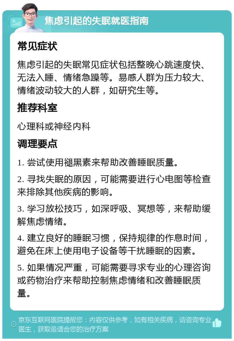 焦虑引起的失眠就医指南 常见症状 焦虑引起的失眠常见症状包括整晚心跳速度快、无法入睡、情绪急躁等。易感人群为压力较大、情绪波动较大的人群，如研究生等。 推荐科室 心理科或神经内科 调理要点 1. 尝试使用褪黑素来帮助改善睡眠质量。 2. 寻找失眠的原因，可能需要进行心电图等检查来排除其他疾病的影响。 3. 学习放松技巧，如深呼吸、冥想等，来帮助缓解焦虑情绪。 4. 建立良好的睡眠习惯，保持规律的作息时间，避免在床上使用电子设备等干扰睡眠的因素。 5. 如果情况严重，可能需要寻求专业的心理咨询或药物治疗来帮助控制焦虑情绪和改善睡眠质量。