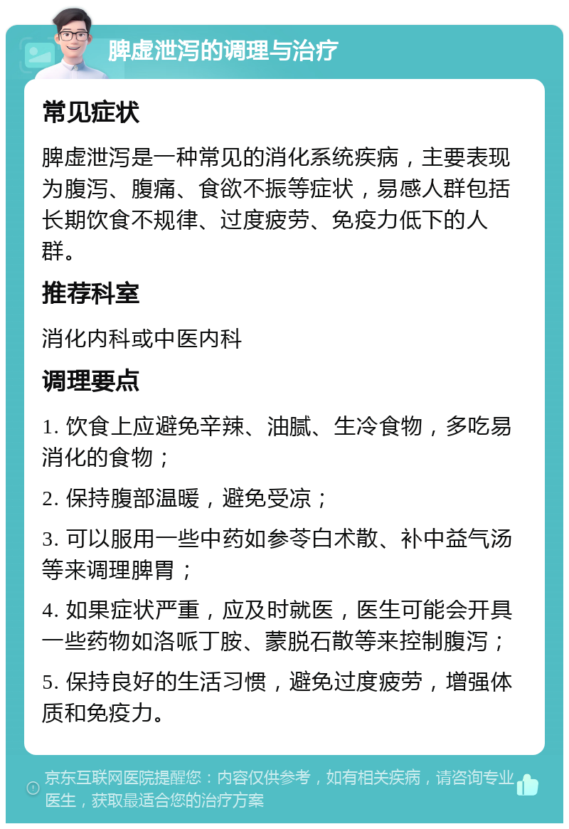 脾虚泄泻的调理与治疗 常见症状 脾虚泄泻是一种常见的消化系统疾病，主要表现为腹泻、腹痛、食欲不振等症状，易感人群包括长期饮食不规律、过度疲劳、免疫力低下的人群。 推荐科室 消化内科或中医内科 调理要点 1. 饮食上应避免辛辣、油腻、生冷食物，多吃易消化的食物； 2. 保持腹部温暖，避免受凉； 3. 可以服用一些中药如参苓白术散、补中益气汤等来调理脾胃； 4. 如果症状严重，应及时就医，医生可能会开具一些药物如洛哌丁胺、蒙脱石散等来控制腹泻； 5. 保持良好的生活习惯，避免过度疲劳，增强体质和免疫力。